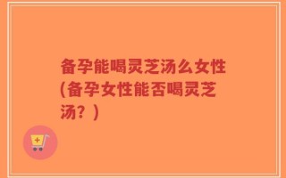 备孕能喝灵芝汤么女性(备孕女性能否喝灵芝汤？)