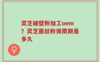 灵芝破壁粉加工oem？灵芝菌丝粉保质期是多久