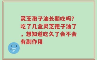 灵芝孢子油长期吃吗？吃了几盒灵芝孢子油了，想知道吃久了会不会有副作用