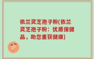 依兰灵芝孢子粉(依兰灵芝孢子粉：优质保健品，助您重获健康)