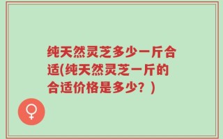 纯天然灵芝多少一斤合适(纯天然灵芝一斤的合适价格是多少？)
