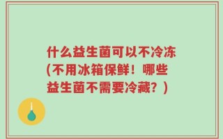 什么益生菌可以不冷冻(不用冰箱保鲜！哪些益生菌不需要冷藏？)