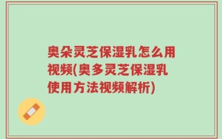 奥朵灵芝保湿乳怎么用视频(奥多灵芝保湿乳使用方法视频解析)