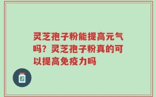 灵芝孢子粉能提高元气吗？灵芝孢子粉真的可以提高免疫力吗