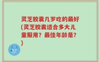 灵芝胶囊几岁吃的最好(灵芝胶囊适合多大儿童服用？最佳年龄是？)