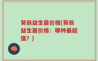 葵辰益生菌价格(葵辰益生菌价格：哪种最超值？)