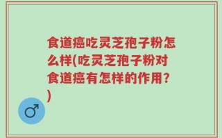 食道癌吃灵芝孢子粉怎么样(吃灵芝孢子粉对食道癌有怎样的作用？)