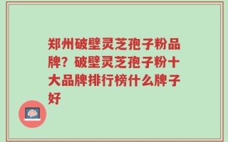 郑州破壁灵芝孢子粉品牌？破壁灵芝孢子粉十大品牌排行榜什么牌子好