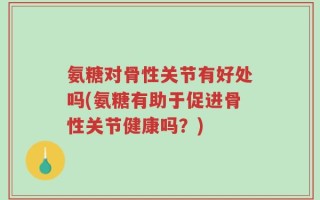 氨糖对骨性关节有好处吗(氨糖有助于促进骨性关节健康吗？)