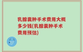 乳腺囊肿手术费用大概多少钱(乳腺囊肿手术费用预估)