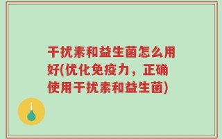 干扰素和益生菌怎么用好(优化免疫力，正确使用干扰素和益生菌)