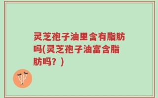 灵芝孢子油里含有脂肪吗(灵芝孢子油富含脂肪吗？)