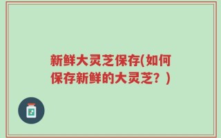 新鲜大灵芝保存(如何保存新鲜的大灵芝？)