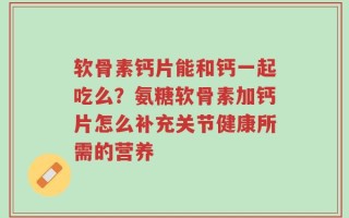 软骨素钙片能和钙一起吃么？氨糖软骨素加钙片怎么补充关节健康所需的营养
