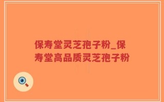 保寿堂灵芝孢子粉_保寿堂高品质灵芝孢子粉