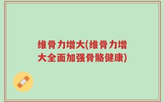 维骨力增大(维骨力增大全面加强骨骼健康)