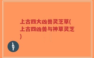 上古四大凶兽灵芝草(上古四凶兽与神草灵芝)