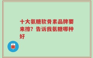 十大氨糖软骨素品牌要来擦？告诉我氨糖哪种好