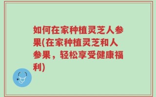 如何在家种植灵芝人参果(在家种植灵芝和人参果，轻松享受健康福利)