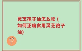灵芝孢子油怎么吃 (如何正确食用灵芝孢子油)
