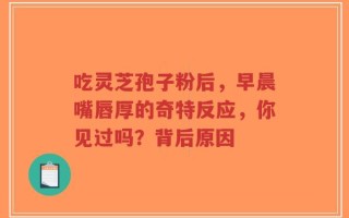 吃灵芝孢子粉后，早晨嘴唇厚的奇特反应，你见过吗？背后原因