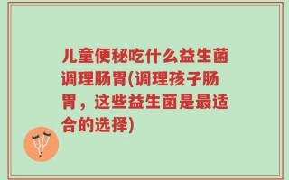 儿童便秘吃什么益生菌调理肠胃(调理孩子肠胃，这些益生菌是最适合的选择)