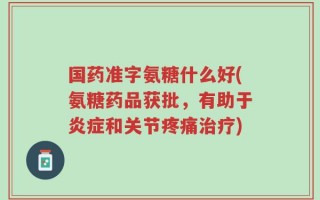 国药准字氨糖什么好(氨糖药品获批，有助于炎症和关节疼痛治疗)