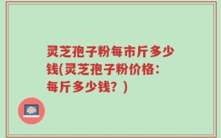 灵芝孢子粉每市斤多少钱(灵芝孢子粉价格：每斤多少钱？)
