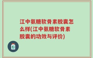 江中氨糖软骨素胶囊怎么样(江中氨糖软骨素胶囊的功效与评价)
