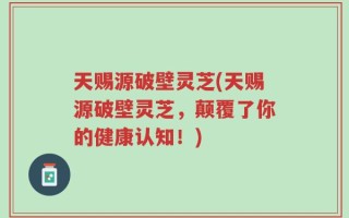 天赐源破壁灵芝(天赐源破壁灵芝，颠覆了你的健康认知！)
