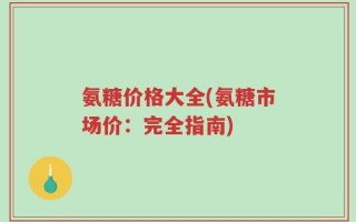 氨糖价格大全(氨糖市场价：完全指南)
