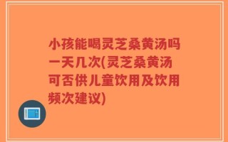 小孩能喝灵芝桑黄汤吗一天几次(灵芝桑黄汤可否供儿童饮用及饮用频次建议)