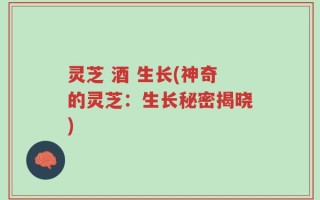 灵芝 酒 生长(神奇的灵芝：生长秘密揭晓)