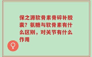 保之源软骨素骨碎补胶囊？氨糖与软骨素有什么区别，对关节有什么作用