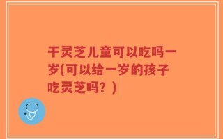 干灵芝儿童可以吃吗一岁(可以给一岁的孩子吃灵芝吗？)