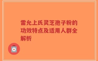 雷允上氏灵芝孢子粉的功效特点及适用人群全解析