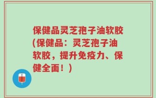 保健品灵芝孢子油软胶(保健品：灵芝孢子油软胶，提升免疫力、保健全面！)