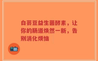 白芸豆益生菌酵素，让你的肠道焕然一新，告别消化烦恼