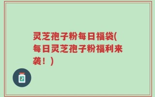 灵芝孢子粉每日福袋(每日灵芝孢子粉福利来袭！)