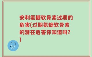 安利氨糖软骨素过期的危害(过期氨糖软骨素的潜在危害你知道吗？)
