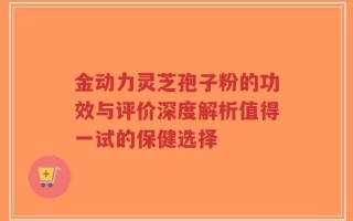 金动力灵芝孢子粉的功效与评价深度解析值得一试的保健选择
