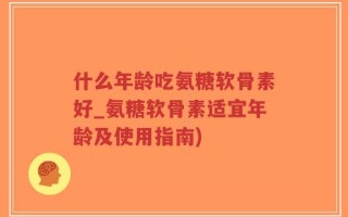 什么年龄吃氨糖软骨素好_氨糖软骨素适宜年龄及使用指南)