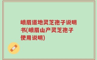 峨眉道地灵芝孢子说明书(峨眉山产灵芝孢子使用说明)