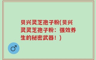 贝兴灵芝孢子粉(贝兴灵灵芝孢子粉：强效养生的秘密武器！)