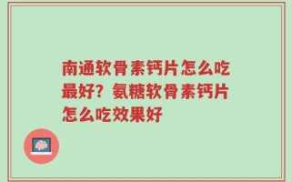 南通软骨素钙片怎么吃最好？氨糖软骨素钙片怎么吃效果好
