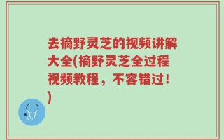 去摘野灵芝的视频讲解大全(摘野灵芝全过程视频教程，不容错过！)