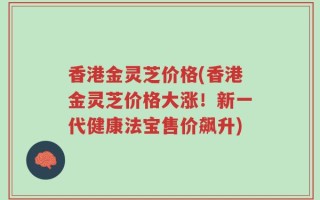 香港金灵芝价格(香港金灵芝价格大涨！新一代健康法宝售价飙升)