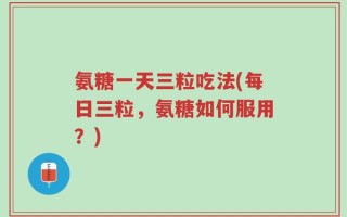 氨糖一天三粒吃法(每日三粒，氨糖如何服用？)