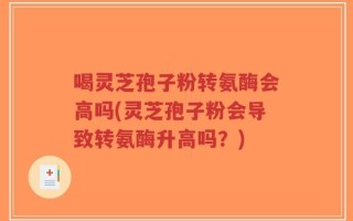 喝灵芝孢子粉转氨酶会高吗(灵芝孢子粉会导致转氨酶升高吗？)