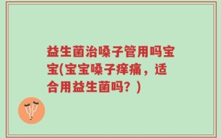 益生菌治嗓子管用吗宝宝(宝宝嗓子痒痛，适合用益生菌吗？)